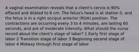 A vaginal examination reveals that a client's cervix is 90% effaced and dilated to 6 cm. The fetus's head is at station 0, and the fetus is in a right occiput anterior (ROA) position. The contractions are occurring every 3 to 4 minutes, are lasting 60 seconds, and are of moderate intensity. What should the nurse record about the client's stage of labor? 1 Early first stage of labor 2 Transition stage of labor 3 Beginning second stage of labor 4 Midway through first stage of labor