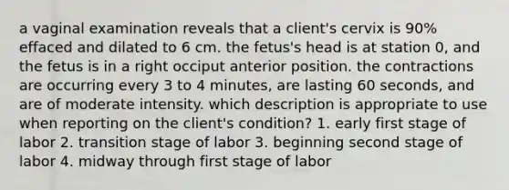 a vaginal examination reveals that a client's cervix is 90% effaced and dilated to 6 cm. the fetus's head is at station 0, and the fetus is in a right occiput anterior position. the contractions are occurring every 3 to 4 minutes, are lasting 60 seconds, and are of moderate intensity. which description is appropriate to use when reporting on the client's condition? 1. early first stage of labor 2. transition stage of labor 3. beginning second stage of labor 4. midway through first stage of labor