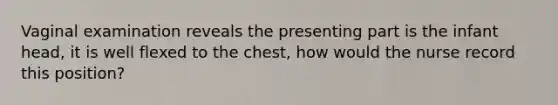 Vaginal examination reveals the presenting part is the infant head, it is well flexed to the chest, how would the nurse record this position?