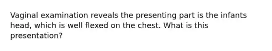 Vaginal examination reveals the presenting part is the infants head, which is well flexed on the chest. What is this presentation?