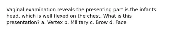 Vaginal examination reveals the presenting part is the infants head, which is well flexed on the chest. What is this presentation? a. Vertex b. Military c. Brow d. Face