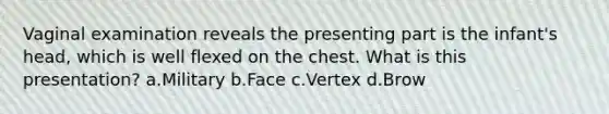 Vaginal examination reveals the presenting part is the infant's head, which is well flexed on the chest. What is this presentation? a.Military b.Face c.Vertex d.Brow