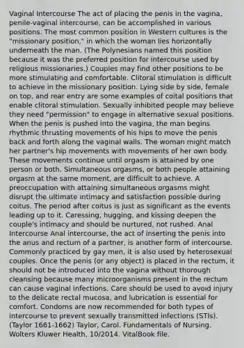 Vaginal Intercourse The act of placing the penis in the vagina, penile-vaginal intercourse, can be accomplished in various positions. The most common position in Western cultures is the "missionary position," in which the woman lies horizontally underneath the man. (The Polynesians named this position because it was the preferred position for intercourse used by religious missionaries.) Couples may find other positions to be more stimulating and comfortable. Clitoral stimulation is difficult to achieve in the missionary position. Lying side by side, female on top, and rear entry are some examples of coital positions that enable clitoral stimulation. Sexually inhibited people may believe they need "permission" to engage in alternative sexual positions. When the penis is pushed into the vagina, the man begins rhythmic thrusting movements of his hips to move the penis back and forth along the vaginal walls. The woman might match her partner's hip movements with movements of her own body. These movements continue until orgasm is attained by one person or both. Simultaneous orgasms, or both people attaining orgasm at the same moment, are difficult to achieve. A preoccupation with attaining simultaneous orgasms might disrupt the ultimate intimacy and satisfaction possible during coitus. The period after coitus is just as significant as the events leading up to it. Caressing, hugging, and kissing deepen the couple's intimacy and should be nurtured, not rushed. Anal Intercourse Anal intercourse, the act of inserting the penis into the anus and rectum of a partner, is another form of intercourse. Commonly practiced by gay men, it is also used by heterosexual couples. Once the penis (or any object) is placed in the rectum, it should not be introduced into the vagina without thorough cleansing because many microorganisms present in the rectum can cause vaginal infections. Care should be used to avoid injury to the delicate rectal mucosa, and lubrication is essential for comfort. Condoms are now recommended for both types of intercourse to prevent sexually transmitted infections (STIs). (Taylor 1661-1662) Taylor, Carol. Fundamentals of Nursing. Wolters Kluwer Health, 10/2014. VitalBook file.