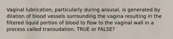 Vaginal lubrication, particularly during arousal, is generated by dilation of blood vessels surrounding the vagina resulting in the filtered liquid portion of blood to flow to the vaginal wall in a process called transudation. TRUE or FALSE?