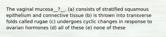 The vaginal mucosa__?__. (a) consists of stratified squamous epithelium and connective tissue (b) is thrown into transverse folds called rugae (c) undergoes cyclic changes in response to ovarian hormones (d) all of these (e) none of these