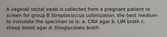 A vaginal/ rectal swab is collected from a pregnant patient to screen for group B Streptococcus colonization. the best medium to inoculate the specimen to is: a. CNA agar b. LIM broth c. sheep blood agar d. thioglycolate broth