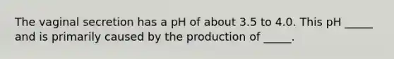 The vaginal secretion has a pH of about 3.5 to 4.0. This pH _____ and is primarily caused by the production of _____.