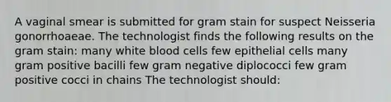 A vaginal smear is submitted for gram stain for suspect Neisseria gonorrhoaeae. The technologist finds the following results on the gram stain: many white blood cells few epithelial cells many gram positive bacilli few gram negative diplococci few gram positive cocci in chains The technologist should: