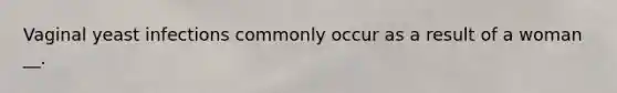 Vaginal yeast infections commonly occur as a result of a woman __.