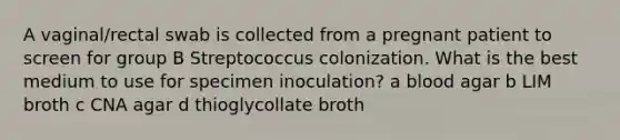 A vaginal/rectal swab is collected from a pregnant patient to screen for group B Streptococcus colonization. What is the best medium to use for specimen inoculation? a blood agar b LIM broth c CNA agar d thioglycollate broth