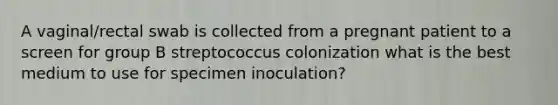 A vaginal/rectal swab is collected from a pregnant patient to a screen for group B streptococcus colonization what is the best medium to use for specimen inoculation?