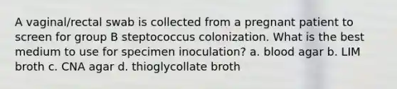 A vaginal/rectal swab is collected from a pregnant patient to screen for group B steptococcus colonization. What is the best medium to use for specimen inoculation? a. blood agar b. LIM broth c. CNA agar d. thioglycollate broth