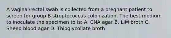 A vaginal/rectal swab is collected from a pregnant patient to screen for group B streptococcus colonization. The best medium to inoculate the specimen to is: A. CNA agar B. LIM broth C. Sheep blood agar D. Thioglycollate broth