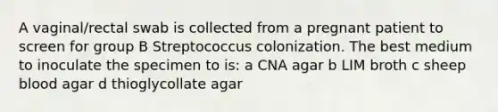 A vaginal/rectal swab is collected from a pregnant patient to screen for group B Streptococcus colonization. The best medium to inoculate the specimen to is: a CNA agar b LIM broth c sheep blood agar d thioglycollate agar