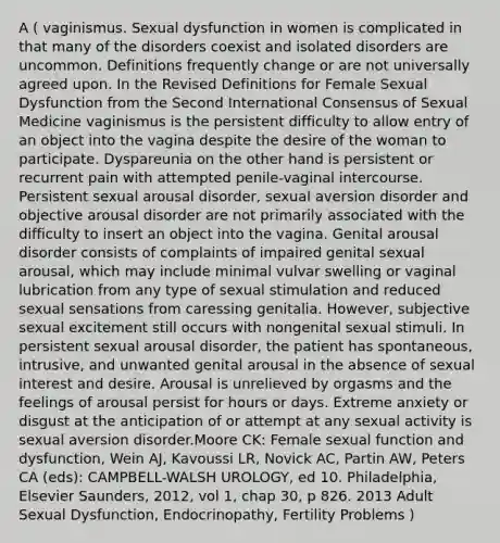 A ( vaginismus. Sexual dysfunction in women is complicated in that many of the disorders coexist and isolated disorders are uncommon. Definitions frequently change or are not universally agreed upon. In the Revised Definitions for Female Sexual Dysfunction from the Second International Consensus of Sexual Medicine vaginismus is the persistent difficulty to allow entry of an object into the vagina despite the desire of the woman to participate. Dyspareunia on the other hand is persistent or recurrent pain with attempted penile-vaginal intercourse. Persistent sexual arousal disorder, sexual aversion disorder and objective arousal disorder are not primarily associated with the difficulty to insert an object into the vagina. Genital arousal disorder consists of complaints of impaired genital sexual arousal, which may include minimal vulvar swelling or vaginal lubrication from any type of sexual stimulation and reduced sexual sensations from caressing genitalia. However, subjective sexual excitement still occurs with nongenital sexual stimuli. In persistent sexual arousal disorder, the patient has spontaneous, intrusive, and unwanted genital arousal in the absence of sexual interest and desire. Arousal is unrelieved by orgasms and the feelings of arousal persist for hours or days. Extreme anxiety or disgust at the anticipation of or attempt at any sexual activity is sexual aversion disorder.Moore CK: Female sexual function and dysfunction, Wein AJ, Kavoussi LR, Novick AC, Partin AW, Peters CA (eds): CAMPBELL-WALSH UROLOGY, ed 10. Philadelphia, Elsevier Saunders, 2012, vol 1, chap 30, p 826. 2013 Adult Sexual Dysfunction, Endocrinopathy, Fertility Problems )