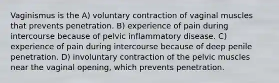 Vaginismus is the A) voluntary contraction of vaginal muscles that prevents penetration. B) experience of pain during intercourse because of pelvic inflammatory disease. C) experience of pain during intercourse because of deep penile penetration. D) involuntary contraction of the pelvic muscles near the vaginal opening, which prevents penetration.