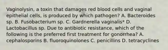 Vaginolysin, a toxin that damages red blood cells and vaginal epithelial cells, is produced by which pathogen? A. Bacteroides sp. B. Fusobacterium sp. C. Gardnerella vaginalis* D. Lactobacillus sp. Due to antibiotic resistance, which of the following is the preferred first treatment for gonorrhea? A. cephalosporins B. fluoroquinolones C. penicillins D. tetracyclines