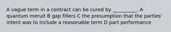 A vague term in a contract can be cured by __________. A quantum meruit B gap fillers C the presumption that the parties' intent was to include a reasonable term D part performance