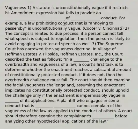 Vagueness 1) A statute is unconstitutionally vague if it restricts lst Amendment expression but fails to provide an ________________ ______________ of _______________ conduct. For example, a law prohibiting conduct that is "annoying to passersby" is unconstitutionally vague. (Cooter v. Cincinnati) 2) The concept is related to due process: if a person cannot tell what speech is subject to regulation, then the person is likely to avoid engaging in protected speech as well. 3) The Supreme Court has narrowed the vagueness doctrine. In Village of Hoffman Estates v. Flipside, Hoffman Estates, Inc., the Court described the test as follows: "In a ________ challenge to the overbreadth and vagueness of a law, a court's first task is to determine whether the enactment reaches a substantial amount of constitutionally protected conduct. If it does not, then the overbreadth challenge must fail. The court should then examine the facial vagueness challenge and, assuming the enactment implicates no constitutionally protected conduct, should uphold the challenge only if the enactment is impermissibly vague in _______ of its applications. A plaintiff who engages in some conduct that is _________ ___________ cannot complain of the vagueness of the law as applied to the conduct of others. A court should therefore examine the complainant's ___________ before analyzing other hypothetical applications of the law."