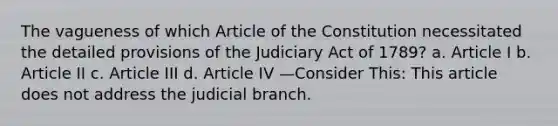 The vagueness of which Article of the Constitution necessitated the detailed provisions of the Judiciary Act of 1789? a. Article I b. Article II c. Article III d. Article IV —Consider This: This article does not address the judicial branch.