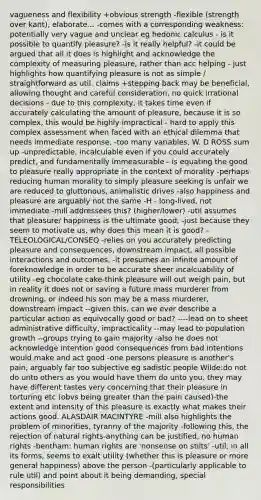 vagueness and flexibility +obvious strength -flexible (strength over kant), elaborate... -comes with a corresponding weakness: potentially very vague and unclear eg hedonic calculus - is it possible to quantify pleasure? -is it really helpful? -it could be argued that all it does is highlight and acknowledge the complexity of measuring pleasure, rather than acc helping - just highlights how quantifying pleasure is not as simple / straightforward as util. claims +stepping back may be beneficial, allowing thought and careful consideration, no quick irrational decisions - due to this complexity, it takes time even if accurately calculating the amount of pleasure, because it is so complex, this would be highly impractical - hard to apply this complex assessment when faced with an ethical dilemma that needs immediate response, -too many variables, W. D ROSS sum up -unpredictable, incalculable even if you could accurately predict, and fundamentally immeasurable - is equating the good to pleasure really appropriate in the context of morality -perhaps reducing human morality to simply pleasure seeking is unfair we are reduced to gluttonous, animalistic drives -also happiness and pleasure are arguably not the same -H - long-lived, not immediate -mill addressees this? (higher/lower) -util assumes that pleasure/ happiness is the ultimate good, -just because they seem to motivate us, why does this mean it is good? -TELEOLOGICAL/CONSEQ -relies on you accurately predicting pleasure and consequences, downstream impact, all possible interactions and outcomes, -it presumes an infinite amount of foreknowledge in order to be accurate sheer incalcuability of utility -eg chocolate cake-think pleasure will out weigh pain, but in reality it does not or saving a future mass murderer from drowning, or indeed his son may be a mass murderer, downstream impact --given this, can we ever describe a particular action as equivocally good or bad? ----lead on to sheet administrative difficulty, impracticality --may lead to population growth --groups trying to gain majority -also he does not acknowledge intention good consequences from bad intentions would make and act good -one persons pleasure is another's pain, arguably far too subjective eg sadistic people Wilde:do not do unto others as you would have them do unto you, they may have different tastes very concerning that their pleasure in torturing etc (obvs being greater than the pain caused)-the extent and intensity of this pleasure is exactly what makes their actions good. ALASDAIR MACINTYRE -mill also highlights the problem of minorities, tyranny of the majority -following this, the rejection of natural rights-anything can be justified, no human rights -bentham: human rights are 'nonsense on stilts' -util, in all its forms, seems to exalt utility (whether this is pleasure or more general happiness) above the person -(particularly applicable to rule util) and point about it being demanding, special responsibilities