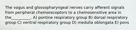 The vagus and glossopharyngeal nerves carry afferent signals from peripheral chemoreceptors to a chemosensitive area in the__________. A) pontine respiratory group B) dorsal respiratory group C) ventral respiratory group D) medulla oblongata E) pons