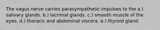 The vagus nerve carries parasympathetic impulses to the a.) salivary glands. b.) lacrimal glands. c.) smooth muscle of the eyes. d.) thoracic and abdominal viscera. e.) thyroid gland.