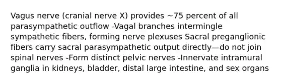 Vagus nerve (cranial nerve X) provides ~75 percent of all parasympathetic outflow -Vagal branches intermingle sympathetic fibers, forming nerve plexuses Sacral preganglionic fibers carry sacral parasympathetic output directly—do not join spinal nerves -Form distinct pelvic nerves -Innervate intramural ganglia in kidneys, bladder, distal large intestine, and sex organs