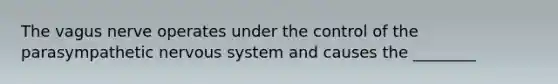 The vagus nerve operates under the control of the parasympathetic nervous system and causes the ________
