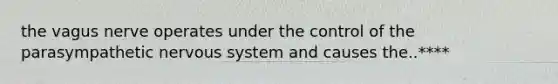 the vagus nerve operates under the control of the parasympathetic nervous system and causes the..****