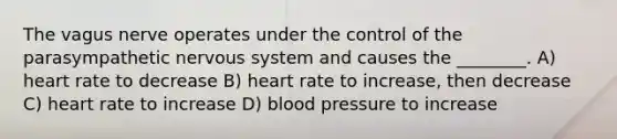 The vagus nerve operates under the control of the parasympathetic <a href='https://www.questionai.com/knowledge/kThdVqrsqy-nervous-system' class='anchor-knowledge'>nervous system</a> and causes the ________. A) heart rate to decrease B) heart rate to increase, then decrease C) heart rate to increase D) <a href='https://www.questionai.com/knowledge/kD0HacyPBr-blood-pressure' class='anchor-knowledge'>blood pressure</a> to increase