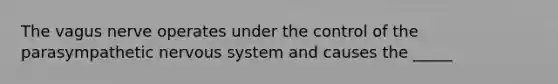 The vagus nerve operates under the control of the parasympathetic nervous system and causes the _____