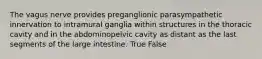 The vagus nerve provides preganglionic parasympathetic innervation to intramural ganglia within structures in the thoracic cavity and in the abdominopelvic cavity as distant as the last segments of the large intestine. True False