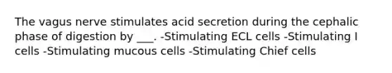 The vagus nerve stimulates acid secretion during the cephalic phase of digestion by ___. -Stimulating ECL cells -Stimulating I cells -Stimulating mucous cells -Stimulating Chief cells