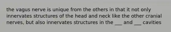 the vagus nerve is unique from the others in that it not only innervates structures of the head and neck like the other cranial nerves, but also innervates structures in the ___ and ___ cavities