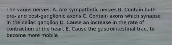 The vagus nerves: A. Are sympathetic nerves B. Contain both pre- and post-ganglionic axons C. Contain axons which synapse in the celiac ganglion D. Cause an increase in the rate of contraction of the heart E. Cause the gastrointestinal tract to become more mobile