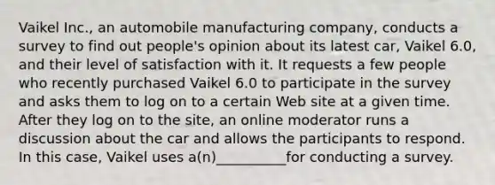 Vaikel Inc., an automobile manufacturing company, conducts a survey to find out people's opinion about its latest car, Vaikel 6.0, and their level of satisfaction with it. It requests a few people who recently purchased Vaikel 6.0 to participate in the survey and asks them to log on to a certain Web site at a given time. After they log on to the site, an online moderator runs a discussion about the car and allows the participants to respond. In this case, Vaikel uses a(n)__________for conducting a survey.