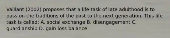 Vaillant (2002) proposes that a life task of late adulthood is to pass on the traditions of the past to the next generation. This life task is called: A. social exchange B. disengagement C. guardianship D. gain loss balance