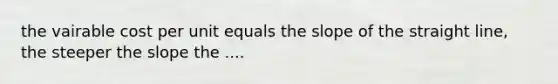 the vairable cost per unit equals the slope of the straight line, the steeper the slope the ....