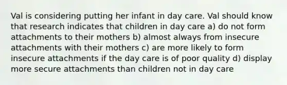 Val is considering putting her infant in day care. Val should know that research indicates that children in day care a) do not form attachments to their mothers b) almost always from insecure attachments with their mothers c) are more likely to form insecure attachments if the day care is of poor quality d) display more secure attachments than children not in day care