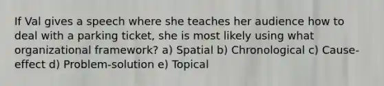 If Val gives a speech where she teaches her audience how to deal with a parking ticket, she is most likely using what organizational framework? a) Spatial b) Chronological c) Cause-effect d) Problem-solution e) Topical