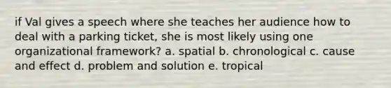 if Val gives a speech where she teaches her audience how to deal with a parking ticket, she is most likely using one organizational framework? a. spatial b. chronological c. cause and effect d. problem and solution e. tropical