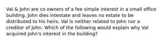 Val & John are co owners of a fee simple interest in a small office building. John dies intestate and leaves no estate to be distributed to his heirs. Val is neither related to John nor a creditor of John. Which of the following would explain why Val acquired John's interest in the building?