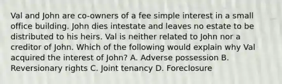 Val and John are co-owners of a fee simple interest in a small office building. John dies intestate and leaves no estate to be distributed to his heirs. Val is neither related to John nor a creditor of John. Which of the following would explain why Val acquired the interest of John? A. Adverse possession B. Reversionary rights C. Joint tenancy D. Foreclosure