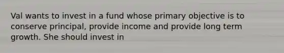 Val wants to invest in a fund whose primary objective is to conserve principal, provide income and provide long term growth. She should invest in