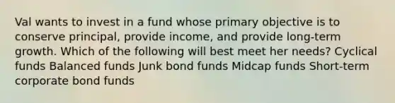 Val wants to invest in a fund whose primary objective is to conserve principal, provide income, and provide long-term growth. Which of the following will best meet her needs? Cyclical funds Balanced funds Junk bond funds Midcap funds Short-term corporate bond funds