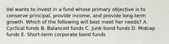 Val wants to invest in a fund whose primary objective is to conserve principal, provide income, and provide long-term growth. Which of the following will best meet her needs? A. Cyclical funds B. Balanced funds C. Junk bond funds D. Midcap funds E. Short-term corporate bond funds