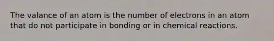 The valance of an atom is the number of electrons in an atom that do not participate in bonding or in chemical reactions.