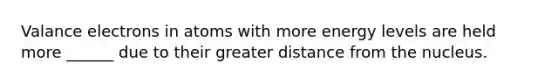 Valance electrons in atoms with more energy levels are held more ______ due to their greater distance from the nucleus.