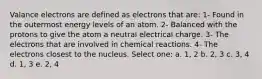 Valance electrons are defined as electrons that are: 1- Found in the outermost energy levels of an atom. 2- Balanced with the protons to give the atom a neutral electrical charge. 3- The electrons that are involved in chemical reactions. 4- The electrons closest to the nucleus. Select one: a. 1, 2 b. 2, 3 c. 3, 4 d. 1, 3 e. 2, 4